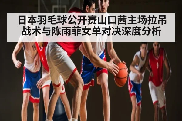 日本羽毛球公开赛山口茜主场拉吊战术与陈雨菲女单对决深度分析