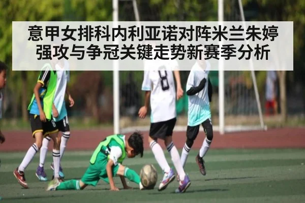 意甲女排科内利亚诺对阵米兰朱婷强攻与争冠关键走势新赛季分析
