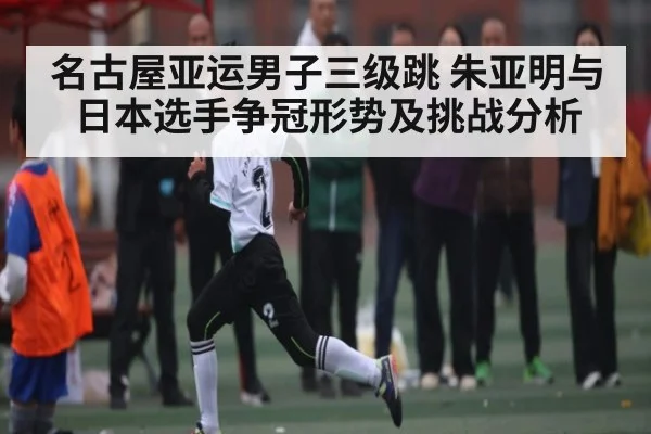名古屋亚运男子三级跳 朱亚明与日本选手争冠形势及挑战分析